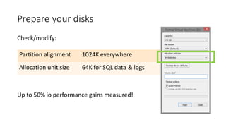Prepare your disks
Check/modify:
Up to 50% io performance gains measured!
Partition alignment 1024K everywhere
Allocation unit size 64K for SQL data & logs
 