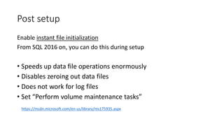 Post setup
Enable instant file initialization
From SQL 2016 on, you can do this during setup
• Speeds up data file operations enormously
• Disables zeroing out data files
• Does not work for log files
• Set “Perform volume maintenance tasks”
https://msdn.microsoft.com/en-us/library/ms175935.aspx
 