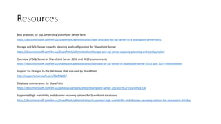Resources
Best practices for SQL Server in a SharePoint Server farm
https://docs.microsoft.com/en-us/SharePoint/administration/best-practices-for-sql-server-in-a-sharepoint-server-farm
Storage and SQL Server capacity planning and configuration for SharePoint Server
https://docs.microsoft.com/en-us/SharePoint/administration/storage-and-sql-server-capacity-planning-and-configuration
Overview of SQL Server in SharePoint Server 2016 and 2019 environments
https://docs.microsoft.com/en-us/sharepoint/administration/overview-of-sql-server-in-sharepoint-server-2016-and-2019-environments
Support for changes to the databases that are used by SharePoint
http://support.microsoft.com/kb/841057
Database maintenance for SharePoint
https://docs.microsoft.com/en-us/previous-versions/office/sharepoint-server-2010/cc262731(v=office.14)
Supported high availability and disaster recovery options for SharePoint databases
https://docs.microsoft.com/en-us/SharePoint/administration/supported-high-availability-and-disaster-recovery-options-for-sharepoint-databas
 