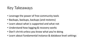 Key Takeaways
• Leverage the power of free community tools
• Backups, backups, backups (and restores)
• Learn about what is supported and what not
• Understand how logging & recovery works
• Don’t shrink unless you know what you’re doing
• Learn about fundamental instance & database level settings
 