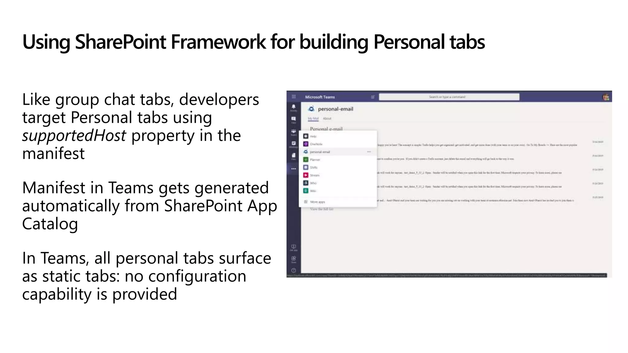 Using SharePoint Framework for building Personal tabs
Like group chat tabs, developers
target Personal tabs using
supportedHost property in the
manifest
Manifest in Teams gets generated
automatically from SharePoint App
Catalog
In Teams, all personal tabs surface
as static tabs: no configuration
capability is provided
 