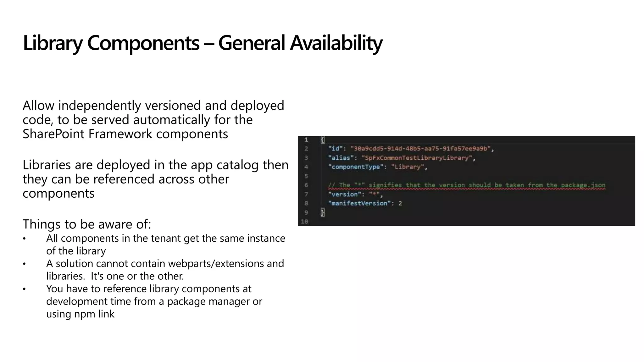 Allow independently versioned and deployed
code, to be served automatically for the
SharePoint Framework components
Libraries are deployed in the app catalog then
they can be referenced across other
components
Things to be aware of:
• All components in the tenant get the same instance
of the library
• A solution cannot contain webparts/extensions and
libraries. It's one or the other.
• You have to reference library components at
development time from a package manager or
using npm link
Library Components – General Availability
 