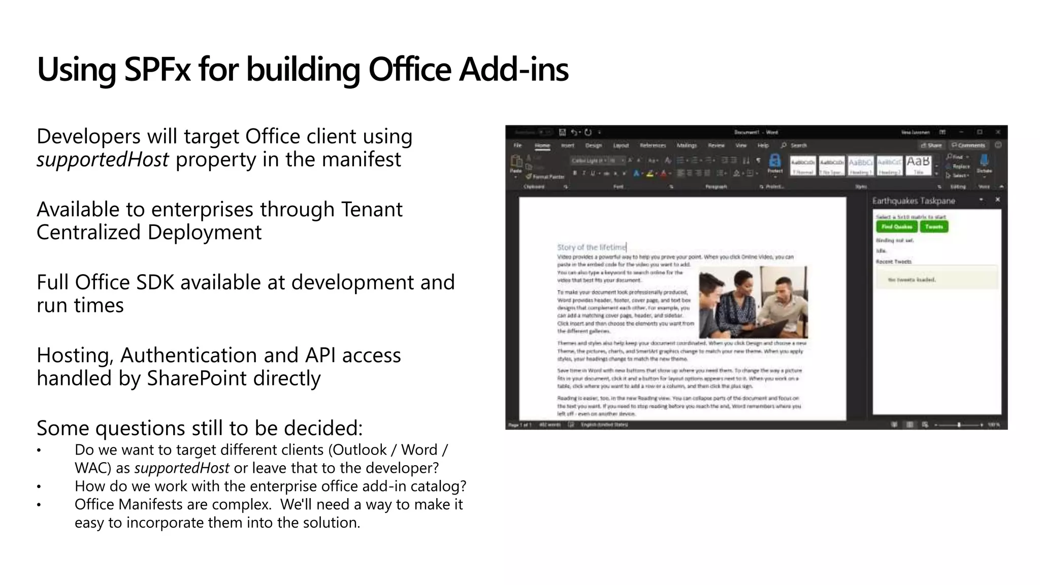 Developers will target Office client using
supportedHost property in the manifest
Available to enterprises through Tenant
Centralized Deployment
Full Office SDK available at development and
run times
Hosting, Authentication and API access
handled by SharePoint directly
Some questions still to be decided:
• Do we want to target different clients (Outlook / Word /
WAC) as supportedHost or leave that to the developer?
• How do we work with the enterprise office add-in catalog?
• Office Manifests are complex. We'll need a way to make it
easy to incorporate them into the solution.
Using SPFx for building Office Add-ins
 