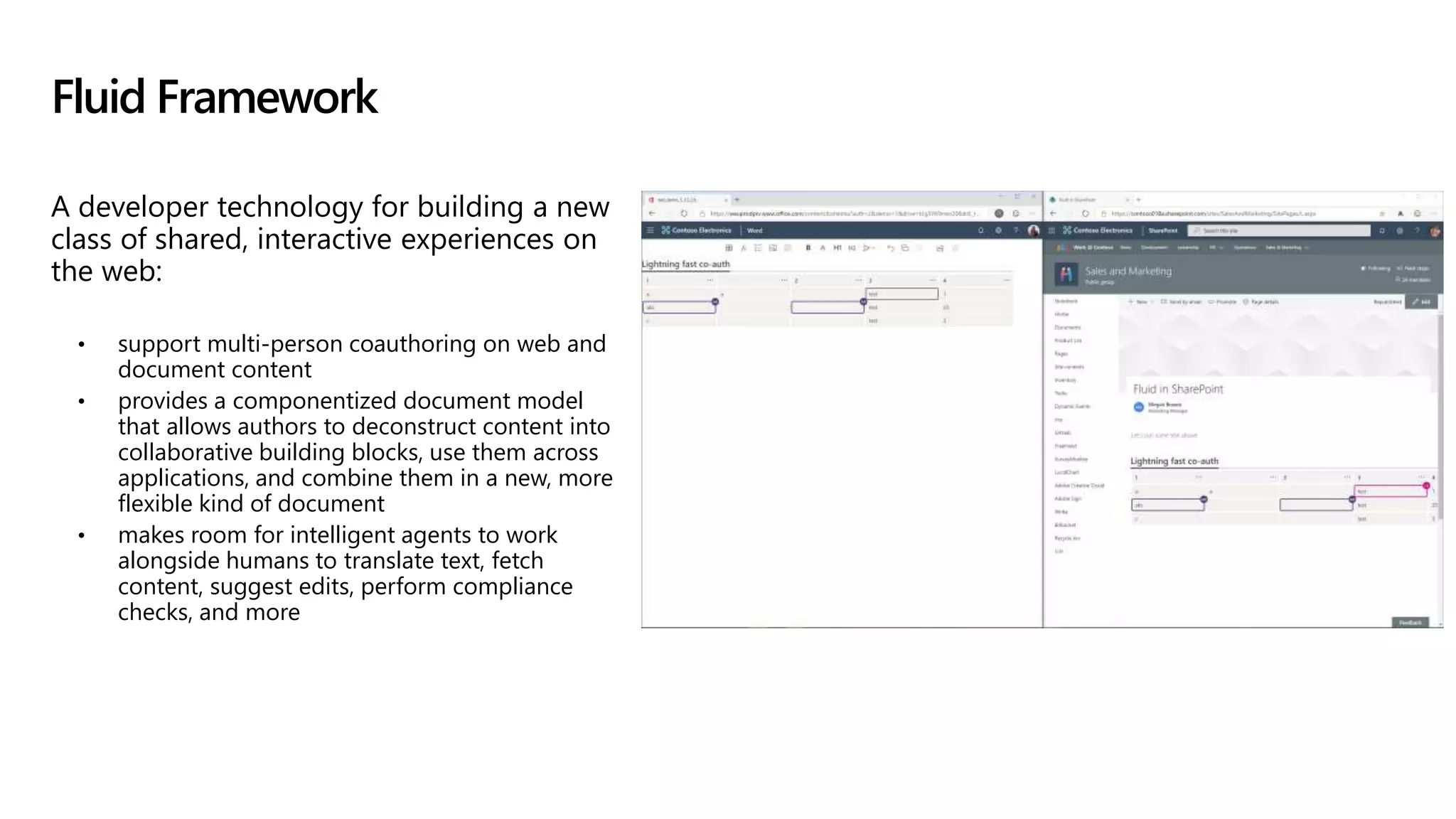 A developer technology for building a new
class of shared, interactive experiences on
the web:
• support multi-person coauthoring on web and
document content
• provides a componentized document model
that allows authors to deconstruct content into
collaborative building blocks, use them across
applications, and combine them in a new, more
flexible kind of document
• makes room for intelligent agents to work
alongside humans to translate text, fetch
content, suggest edits, perform compliance
checks, and more
Fluid Framework
 