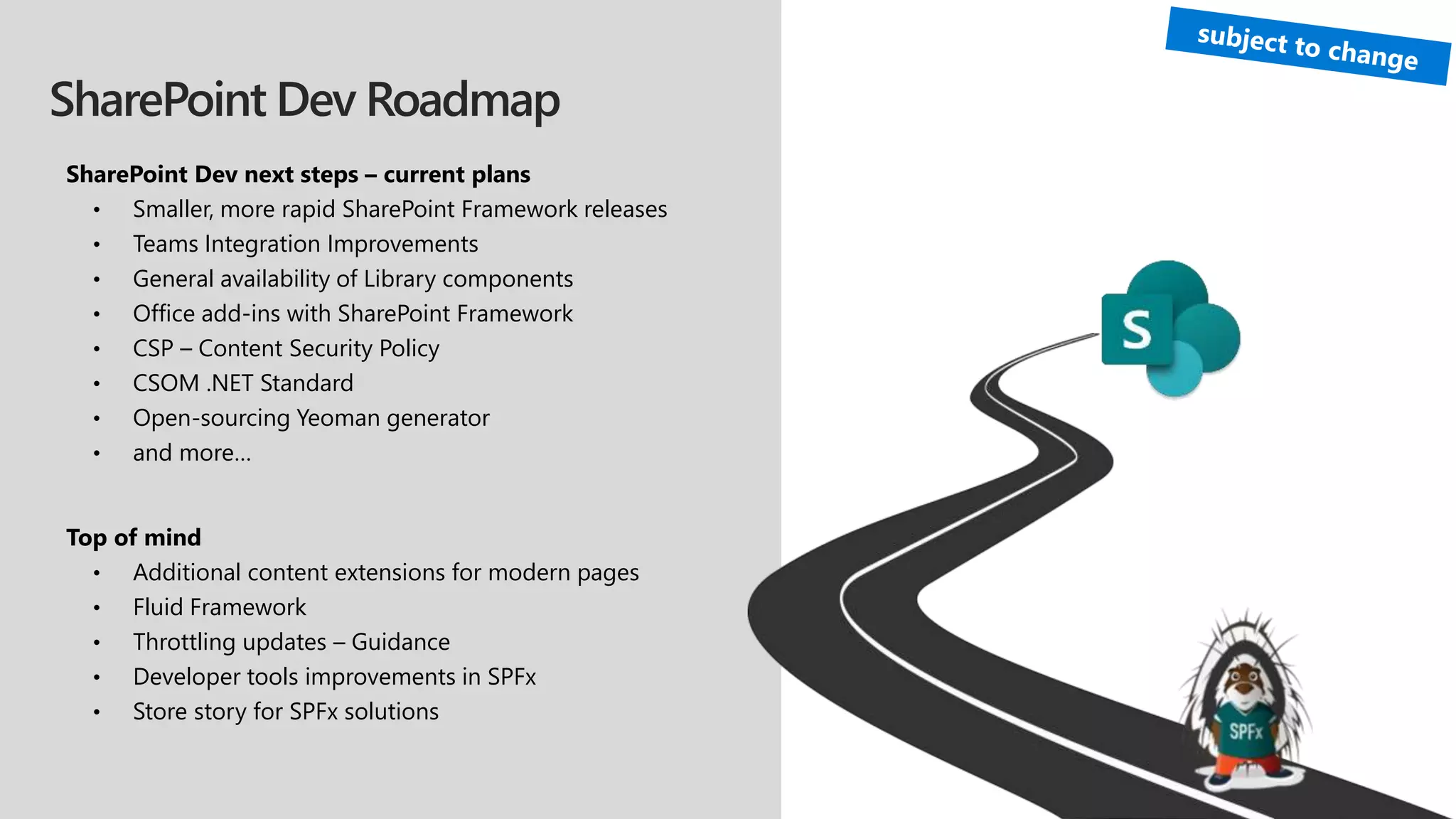 SharePoint Dev Roadmap
SharePoint Dev next steps – current plans
• Smaller, more rapid SharePoint Framework releases
• Teams Integration Improvements
• General availability of Library components
• Office add-ins with SharePoint Framework
• CSP – Content Security Policy
• CSOM .NET Standard
• Open-sourcing Yeoman generator
• and more…
Top of mind
• Additional content extensions for modern pages
• Fluid Framework
• Throttling updates – Guidance
• Developer tools improvements in SPFx
• Store story for SPFx solutions
 