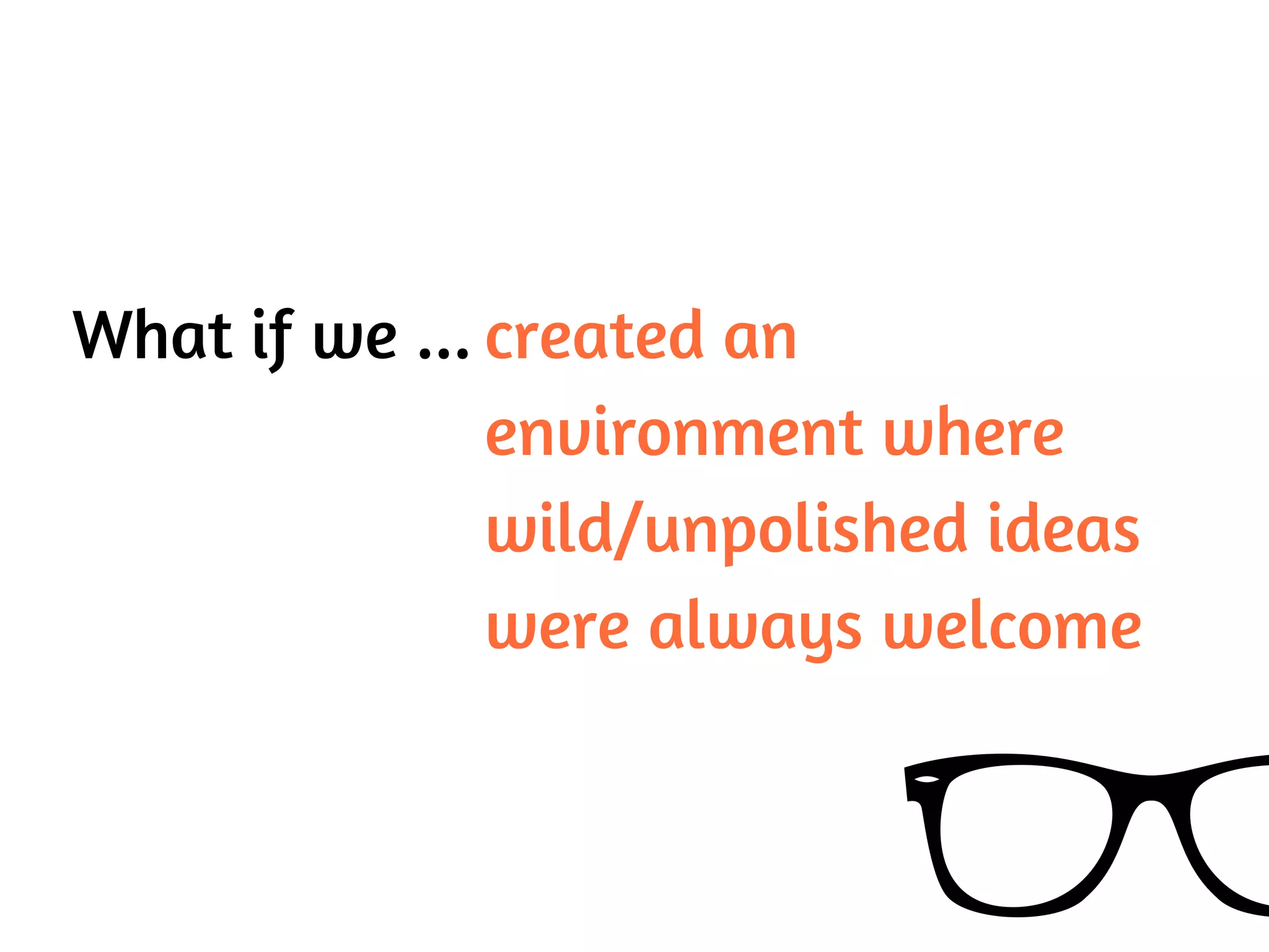 What if we ... created an
environment where
wild/unpolished ideas
were always welcome