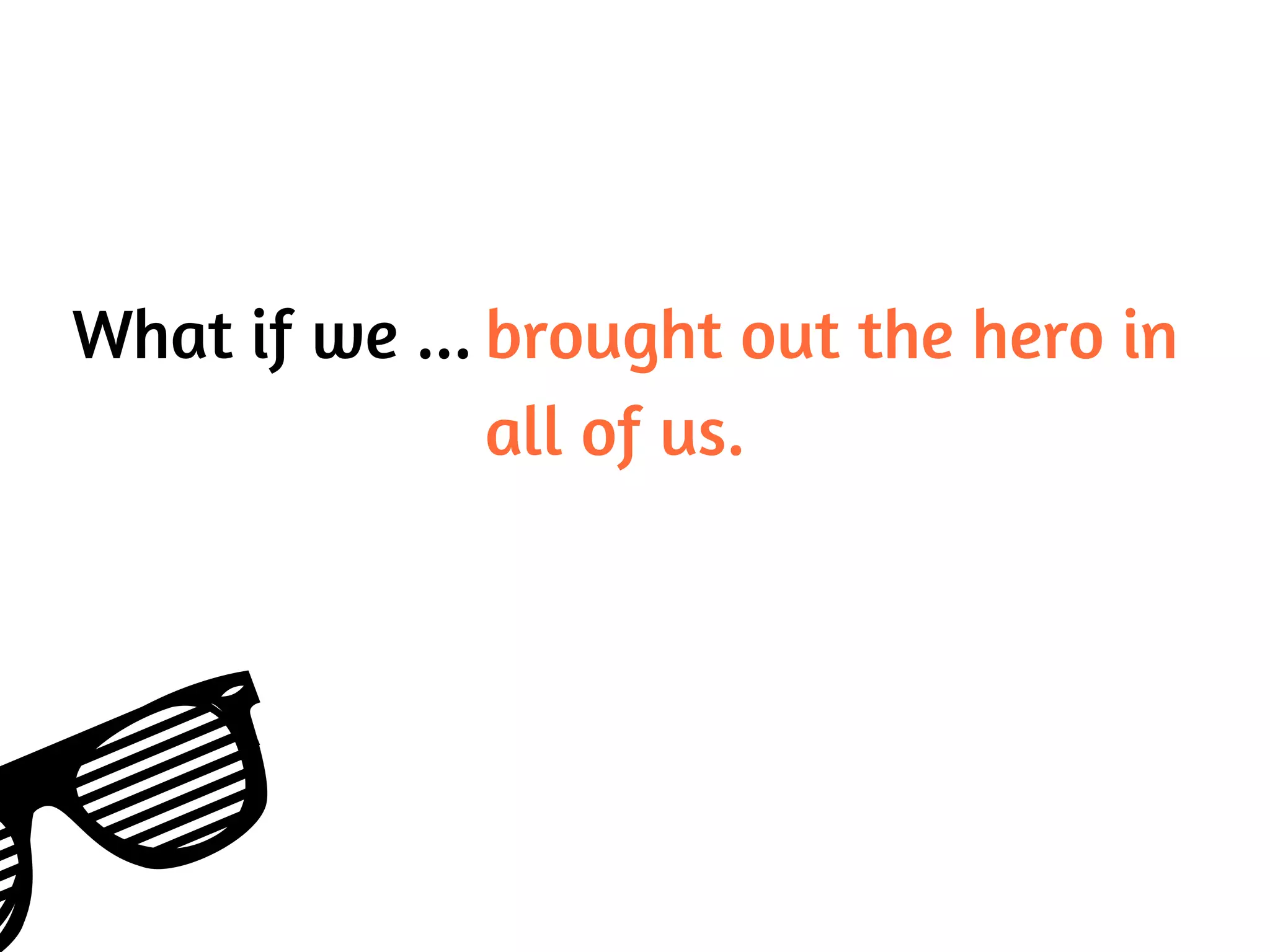 What if we ... brought out the hero in
all of us.
