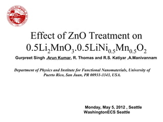 Effect of ZnO Treatment on
0.5Li2MnO3.0.5LiNi0.5Mn0.5O2
Monday, May 5, 2012 , Seattle
WashingtonECS Seattle
Department of Physics and Institute for Functional Nanomaterials, University of
Puerto Rico, San Juan, PR 00931-3343, USA.
Gurpreet Singh ,Arun Kumar, R. Thomas and R.S. Katiyar ,A.Manivannam
 