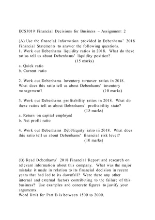 ECS3019 Financial Decisions for Business – Assignment 2
(A) Use the financial information provided in Debenhams’ 2018
Financial Statements to answer the following questions.
1. Work out Debenhams liquidity ratios in 2018. What do these
ratios tell us about Debenhams’ liquidity position?
(15 marks)
a. Quick ratio
b. Current ratio
2. Work out Debenhams Inventory turnover ratios in 2018.
What does this ratio tell us about Debenhams’ inventory
management? (10 marks)
3. Work out Debenhams profitability ratios in 2018. What do
these ratios tell us about Debenhams’ profitability state?
(15 marks)
a. Return on capital employed
b. Net profit ratio
4. Work out Debenhams Debt/Equity ratio in 2018. What does
this ratio tell us about Debenhams’ financial risk level?
(10 marks)
(B) Read Debenhams’ 2018 Financial Report and research on
relevant information about this company. What was the major
mistake it made in relation to its financial decision in recent
years that had led to its downfall? Were there any other
internal and external factors contributing to the failure of this
business? Use examples and concrete figures to justify your
arguments.
Word limit for Part B is between 1500 to 2000.
 
