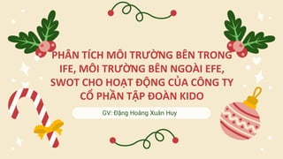 GV: Đặng Hoàng Xuân Huy
PHÂN TÍCH MÔI TRƯỜNG BÊN TRONG
IFE, MÔI TRƯỜNG BÊN NGOÀI EFE,
SWOT CHO HOẠT ĐỘNG CỦA CÔNG TY
CỔ PHẦN TẬP ĐOÀN KIDO
 