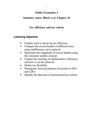 1
Public Economics 3
Summary notes: Black et al, Chapter 10
Tax efficiency and tax reform
Learning objective
 Explain what is meant by tax efficiency
 Compare the excess burden of different taxes
using indifference curve analysis
 Determine the magnitude of excess burden using
the consumer surplus concept
 Explain the meaning of administrative efficiency
and how it can be achieved
 Define tax flexibility
 Distinguish between patterns of taxation in DCs
and LDCs
 Identify the direction of international tax reform
 
