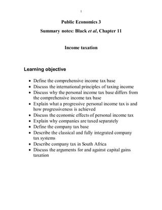 1
Public Economics 3
Summary notes: Black et al, Chapter 11
Income taxation
Learning objective
 Define the comprehensive income tax base
 Discuss the international principles of taxing income
 Discuss why the personal income tax base differs from
the comprehensive income tax base
 Explain what a progressive personal income tax is and
how progressiveness is achieved
 Discuss the economic effects of personal income tax
 Explain why companies are taxed separately
 Define the company tax base
 Describe the classical and fully integrated company
tax systems
 Describe company tax in South Africa
 Discuss the arguments for and against capital gains
taxation
 