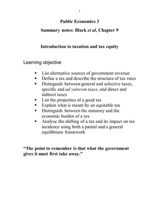 1
Public Economics 3
Summary notes: Black et al, Chapter 9
Introduction to taxation and tax equity
Learning objective
 List alternative sources of government revenue
 Define a tax and describe the structure of tax rates
 Distinguish between general and selective taxes,
specific and ad valorem taxes, and direct and
indirect taxes
 List the properties of a good tax
 Explain what is meant by an equitable tax
 Distinguish between the statutory and the
economic burden of a tax
 Analyse the shifting of a tax and its impact on tax
incidence using both a partial and a general
equilibrium framework
“The point to remember is that what the government
gives it must first take away.”
 