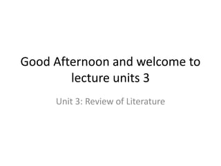 Good Afternoon and welcome to
lecture units 3
Unit 3: Review of Literature
 