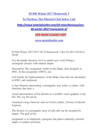 ECS40 Winter 2017 Homework 3
To Purchase This Material Click below Link
http://www.tutorialoutlet.com/all-miscellaneous/ecs-
40-winter-2017-homework-3/
FOR MORE CLASSES VISIT
www.tutorialoutlet.com
ECS40 Winter 2017 2017-02-22 Homework 3 due Fri 2017-03-03 at
20:00
Use the handin directory hw3 to submit your work Filling a
rectangular domain with random shapes
Description This assignment builds on the Shape class designed in
HW2. In this assignment (HW3), you
will modify the implementation of the Shape class that was developed
in HW2, and implement
a class Domain representing a rectangular area in the x-y plane, with
functions that draw a
visual representation of the domain as a scalable vector graphics (svg)
file. The svg file can be
visualized using a browser such as Firefox, Safari, Chrome or Internet
Explorer.
The domain is a rectangular array of cells that can be occupied by
shapes. The goal of the
assignment is to implement a program that places randomly selected
shapes at random positions