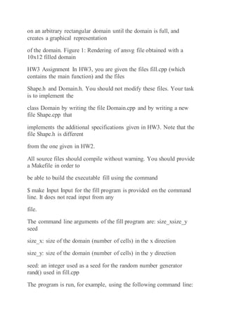 on an arbitrary rectangular domain until the domain is full, and
creates a graphical representation
of the domain. Figure 1: Rendering of ansvg file obtained with a
10x12 filled domain
HW3 Assignment In HW3, you are given the files fill.cpp (which
contains the main function) and the files
Shape.h and Domain.h. You should not modify these files. Your task
is to implement the
class Domain by writing the file Domain.cpp and by writing a new
file Shape.cpp that
implements the additional specifications given in HW3. Note that the
file Shape.h is different
from the one given in HW2.
All source files should compile without warning. You should provide
a Makefile in order to
be able to build the executable fill using the command
$ make Input Input for the fill program is provided on the command
line. It does not read input from any
file.
The command line arguments of the fill program are: size_xsize_y
seed
size_x: size of the domain (number of cells) in the x direction
size_y: size of the domain (number of cells) in the y direction
seed: an integer used as a seed for the random number generator
rand() used in fill.cpp
The program is run, for example, using the following command line:
 
