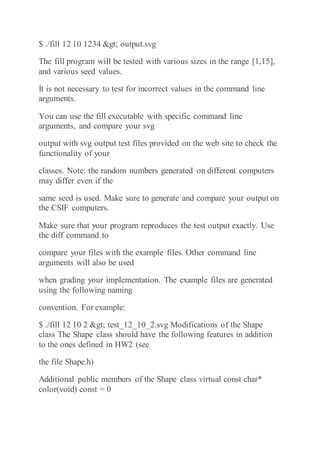 $ ./fill 12 10 1234 > output.svg
The fill program will be tested with various sizes in the range [1,15],
and various seed values.
It is not necessary to test for incorrect values in the command line
arguments.
You can use the fill executable with specific command line
arguments, and compare your svg
output with svg output test files provided on the web site to check the
functionality of your
classes. Note: the random numbers generated on different computers
may differ even if the
same seed is used. Make sure to generate and compare your output on
the CSIF computers.
Make sure that your program reproduces the test output exactly. Use
the diff command to
compare your files with the example files. Other command line
arguments will also be used
when grading your implementation. The example files are generated
using the following naming
convention. For example:
$ ./fill 12 10 2 > test_12_10_2.svg Modifications of the Shape
class The Shape class should have the following features in addition
to the ones defined in HW2 (see
the file Shape.h)
Additional public members of the Shape class virtual const char*
color(void) const = 0
 
