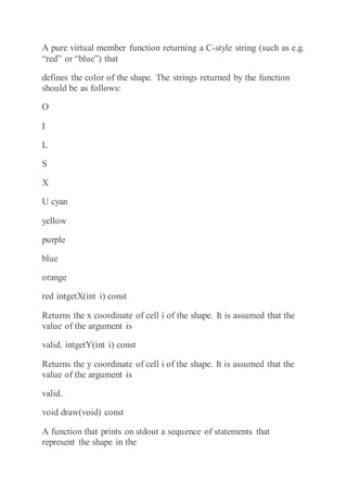 A pure virtual member function returning a C-style string (such as e.g.
“red” or “blue”) that
defines the color of the shape. The strings returned by the function
should be as follows:
O
I
L
S
X
U cyan
yellow
purple
blue
orange
red intgetX(int i) const
Returns the x coordinate of cell i of the shape. It is assumed that the
value of the argument is
valid. intgetY(int i) const
Returns the y coordinate of cell i of the shape. It is assumed that the
value of the argument is
valid.
void draw(void) const
A function that prints on stdout a sequence of statements that
represent the shape in the
 