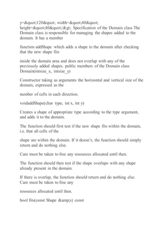 y="120" width="40"
height="40"/> Specification of the Domain class The
Domain class is responsible for managing the shapes added to the
domain. It has a member
function addShape which adds a shape to the domain after checking
that the new shape fits
inside the domain area and does not overlap with any of the
previously added shapes. public members of the Domain class
Domain(intsize_x, intsize_y)
Constructor taking as arguments the horizontal and vertical size of the
domain, expressed as the
number of cells in each direction.
voidaddShape(char type, int x, int y)
Creates a shape of appropriate type according to the type argument,
and adds it to the domain.
The function should first test if the new shape fits within the domain,
i.e. that all cells of the
shape are within the domain. If it doesn’t, the function should simply
return and do nothing else.
Care must be taken to free any resources allocated until then.
The function should then test if the shape overlaps with any shape
already present in the domain.
If there is overlap, the function should return and do nothing else.
Care must be taken to free any
resources allocated until then.
bool fits(const Shape &amp;s) const
 