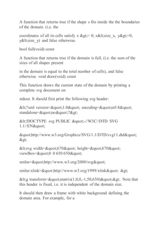 A function that returns true if the shape s fits inside the the boundaries
of the domain. (i.e. the
coordinates of all its cells satisfy x >= 0, x<size_x, y>=0,
y<size_y) and false otherwise.
bool full(void) const
A function that returns true if the domain is full, (i.e. the sum of the
sizes of all shapes present
in the domain is equal to the total number of cells), and false
otherwise. void draw(void) const
This function draws the current state of the domain by printing a
complete svg document on
stdout. It should first print the following svg header:
<?xml version="1.0" encoding="utf-8"
standalone="no"?>
<!DOCTYPE svg PUBLIC "-//W3C//DTD SVG
1.1//EN"
"http://www.w3.org/Graphics/SVG/1.1/DTD/svg11.dtd"
>
<svg width="670" height="670"
viewBox="0 0 650 650"
xmlns="http://www.w3.org/2000/svg"
xmlns:xlink="http://www.w3.org/1999/xlink" >
<g transform="matrix(1,0,0,-1,50,650)"> Note that
this header is fixed, i.e. it is independent of the domain size.
It should then draw a frame with white background defining the
domain area. For example, for a
 