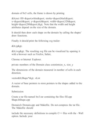 domain of 8x5 cells, the frame is drawn by printing
<rect fill="white" stroke="black"
x="0" y="0" width="320"
height="200"/> Note that the width and height
attributes depend on the size of the domain.
It should then draw each shape on the domain by calling the shapes’
draw functions.
Finally it should print the following svg trailer:
</g>
</svg> The resulting svg file can be visualized by opening it
with a browser such as Firefox, Safari,
Chrome or Internet Explorer.
private members of the Domain class constintsize_x, size_y
The dimensions of the domain measured in number of cells in each
direction.
vector<Shape*> sList
A vector of base pointers to store pointers to the shapes added to the
domain.
Submission
Create a tar file named hw3.tar containing the files fill.cpp
Shape.hShape.cpp
Domain.h Domain.cpp and Makefile. Do not compress the tar file.
The Makefile should
include the necessary definitions to compile C++ files with the –Wall
option. Include your
 