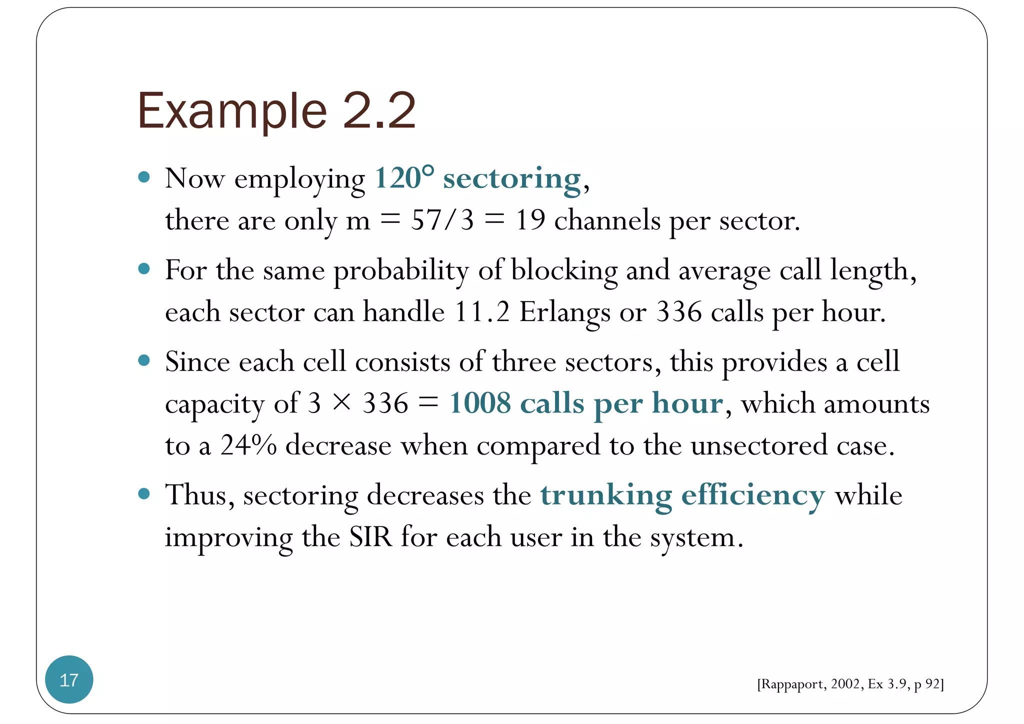 Example 2.2
17
 Now employing 120° sectoring,
there are only m = 57/3 = 19 channels per sector.
 For the same probability of blocking and average call length,
each sector can handle 11.2 Erlangs or 336 calls per hour.
 Since each cell consists of three sectors, this provides a cell
capacity of 3 × 336 = 1008 calls per hour, which amounts
to a 24% decrease when compared to the unsectored case.
 Thus, sectoring decreases the trunking efficiency while
improving the SIR for each user in the system.
[Rappaport, 2002, Ex 3.9, p 92]
 