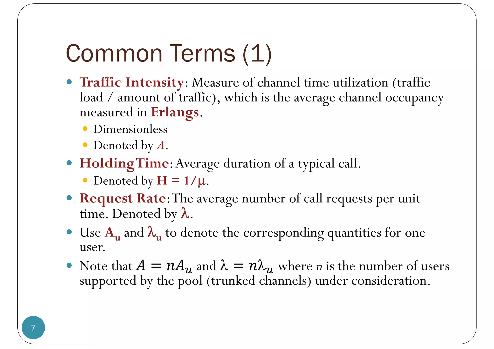 Common Terms (1)
7
 Traffic Intensity: Measure of channel time utilization (traffic
load / amount of traffic), which is the average channel occupancy
measured in Erlangs.
 Dimensionless
 Denoted by A.
 HoldingTime:Average duration of a typical call.
 Denoted by H = 1/.
 Request Rate:The average number of call requests per unit
time. Denoted by .
 Use Au and u to denote the corresponding quantities for one
user.
 Note that and   where n is the number of users
supported by the pool (trunked channels) under consideration.
 