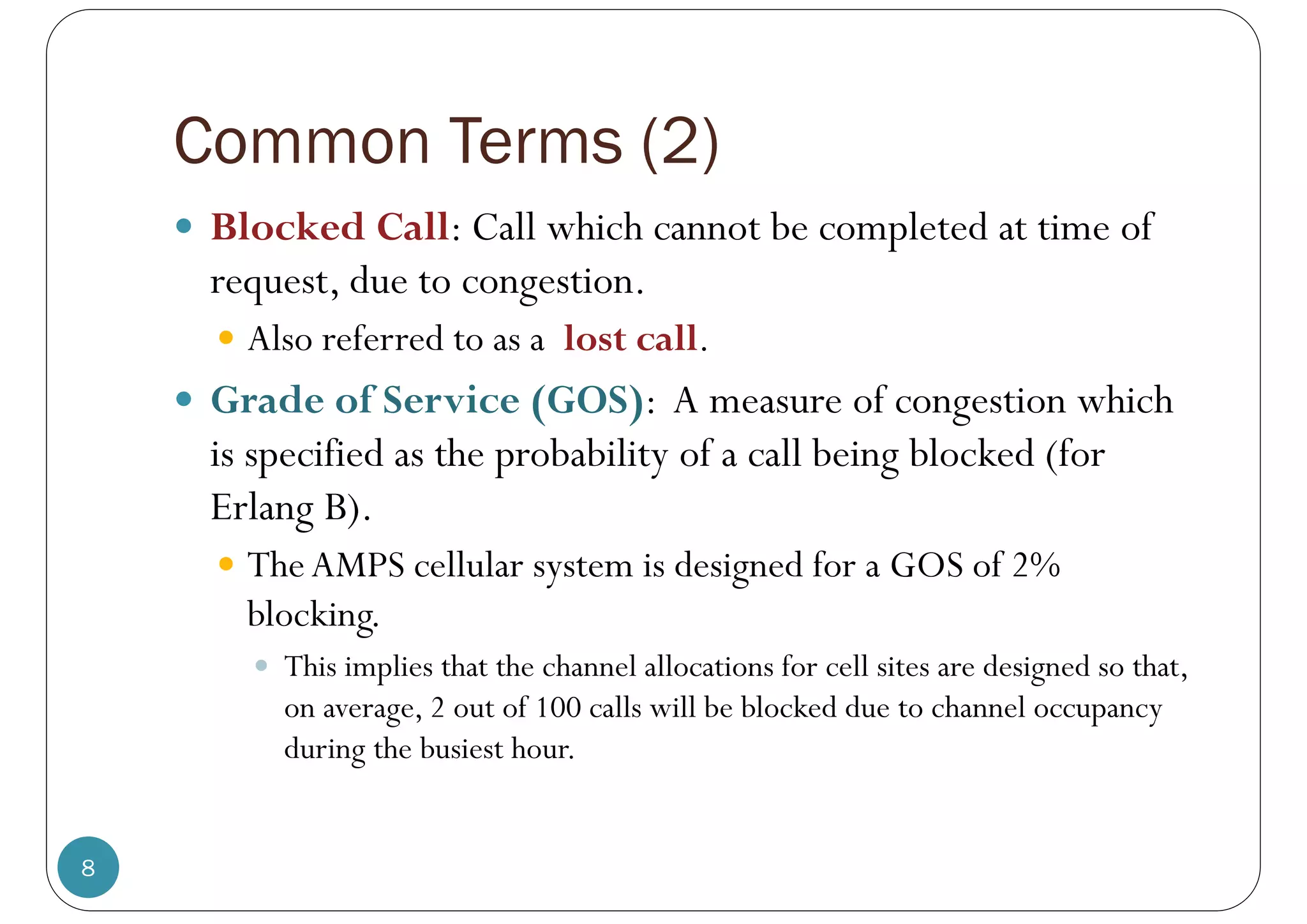 Common Terms (2)
8
 Blocked Call: Call which cannot be completed at time of
request, due to congestion.
 Also referred to as a lost call.
 Grade of Service (GOS): A measure of congestion which
is specified as the probability of a call being blocked (for
Erlang B).
 TheAMPS cellular system is designed for a GOS of 2%
blocking.
 This implies that the channel allocations for cell sites are designed so that,
on average, 2 out of 100 calls will be blocked due to channel occupancy
during the busiest hour.
 