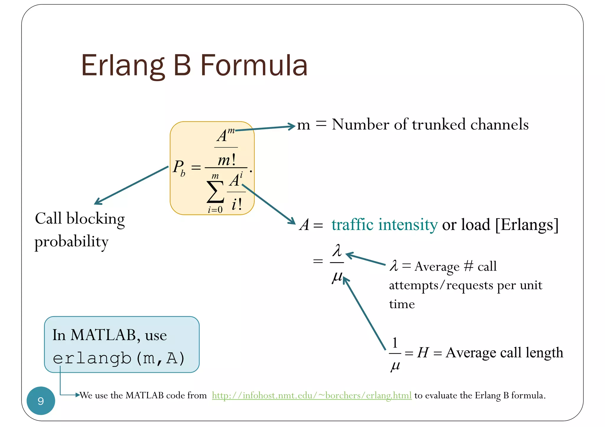 Erlang B Formula
9
0
! .
!
i
m
b
i
m
A
m
P
A
i



In MATLAB, use
erlangb(m,A)
Call blocking
probability
or l
tra oad
ffic i [Erla
ntens ngs]
ty
=
i
A



 =Average # call
attempts/requests per unit
time
m = Number of trunked channels
1
Average call length
H

 
We use the MATLAB code from http://infohost.nmt.edu/~borchers/erlang.html to evaluate the Erlang B formula.
 