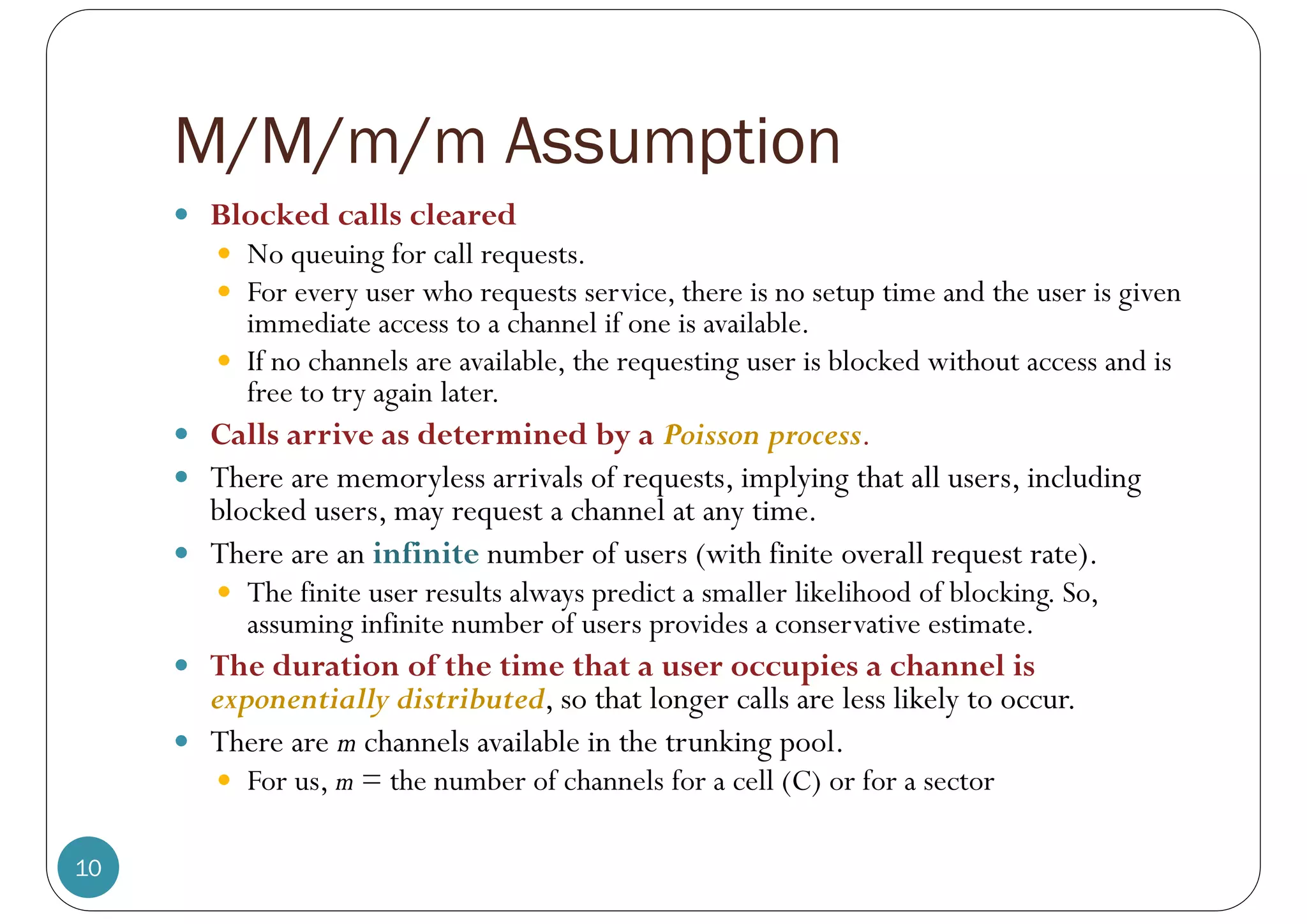 M/M/m/m Assumption
10
 Blocked calls cleared
 No queuing for call requests.
 For every user who requests service, there is no setup time and the user is given
immediate access to a channel if one is available.
 If no channels are available, the requesting user is blocked without access and is
free to try again later.
 Calls arrive as determined by a Poisson process.
 There are memoryless arrivals of requests, implying that all users, including
blocked users, may request a channel at any time.
 There are an infinite number of users (with finite overall request rate).
 The finite user results always predict a smaller likelihood of blocking. So,
assuming infinite number of users provides a conservative estimate.
 The duration of the time that a user occupies a channel is
exponentially distributed, so that longer calls are less likely to occur.
 There are m channels available in the trunking pool.
 For us, m = the number of channels for a cell (C) or for a sector
 