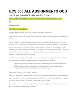 ECS 565 ALL ASSIGNMENTS GCU
Just Click on Below Link To Download This Course:
https://www.tutorssquad.com/product/ecs-565-all-assignments-gcu/
Or
Email us on
help@tutorssquad.com
ECS 565 WEEK 1 CHILD-INITIATED DEVELOPMENT AND LEARNING
As an educator, what you do to guide young children into initiating their own development and learning is
crucial.
For this assignment, create a 1-2 page newsletter to give to the parents at your Birth to Pre-K center.
Consider GCU’s Statement on the Integration of Faith and Work that states, “Therefore, we are assured
that our work within the world matters to God and our neighbors, and that we honor God by serving
others in ways that promote human flourishing, as you introduce yourself and tell the families a little about
yourself in the newsletter and discuss the importance of child-initiated development and learning
particular to children from Birth through Pre-K.
In addition, discuss what you, their child’s educator, will do to guide the young children into initiating their
own development and learning. Be sure to include in the discussion the following:
1. The importance of individual and group guidance in the development of children ages Birth to
Pre-K.
2. Problem-solving techniques that help young children develop supportive relationships.
3. Strategies to facilitate child-initiated development and learning.
Support your findings with 3-5 scholarly resources
While APA style format is not required for the body of this assignment, solid academic writing is expected,
and in-text citations and references should be presented using APA documentation guidelines, which can
be found in the APA Style Guide, located in the Student Success Center.
This assignment uses a rubric. Review the rubric prior to beginning the assignment to become familiar
with the expectations for successful completion.
 
