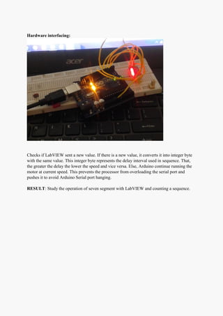 Hardware interfacing:
Checks if LabVIEW sent a new value. If there is a new value, it converts it into integer byte
with the same value. This integer byte represents the delay interval used in sequence. That,
the greater the delay the lower the speed and vice versa. Else, Arduino continue running the
motor at current speed. This prevents the processor from overloading the serial port and
pushes it to avoid Arduino Serial port hanging.
RESULT: Study the operation of seven segment with LabVIEW and counting a sequence.
 