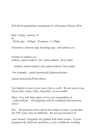 ECS 60 Programming Assignment #1 (50 points) Winter 2016
Due: Friday, January 15
th
, Write-ups: 4:00pm; Programs: 11:59pm.
Filenames: timetest.cpp, boarding.cpp, and authors.csv.
Format of authors.csv:
author1_email,author1_last_name,author1_first_name
author2_email,author2_last_name,author2_first_name
For example: [email protected],Simpson,Homer
[email protected],Potter,Harry
Use handin to turn in just your files to cs60. Do not turn in any
Weiss files, object files, makefiles, or executable
files! You will find copies of my own executables in
~ssdavis/60/p1. All programs will be compiled and tested on
Linux
PCs. All programs must match the output of mine, except that
the CPU times may be different. Do not get inventive in
your format! Programs are graded with shell scripts. If your
program asks different questions, or has a different wording
 