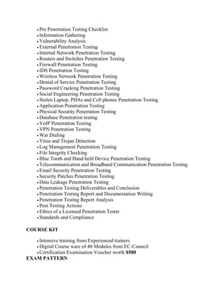  Pre Penetration Testing Checklist
 Information Gathering
 Vulnerability Analysis
 External Penetration Testing
 Internal Network Penetration Testing
 Routers and Switches Penetration Testing
 Firewall Penetration Testing
 IDS Penetration Testing
 Wireless Network Penetration Testing
 Denial of Service Penetration Testing
 Password Cracking Penetration Testing
 Social Engineering Penetration Testing
 Stolen Laptop, PDAs and Cell phones Penetration Testing
 Application Penetration Testing
 Physical Security Penetration Testing
 Database Penetration testing
 VoIP Penetration Testing
 VPN Penetration Testing
 War Dialing
 Virus and Trojan Detection
 Log Management Penetration Testing
 File Integrity Checking
 Blue Tooth and Hand held Device Penetration Testing
 Telecommunication and Broadband Communication Penetration Testing
 Email Security Penetration Testing
 Security Patches Penetration Testing
 Data Leakage Penetration Testing
 Penetration Testing Deliverables and Conclusion
 Penetration Testing Report and Documentation Writing
 Penetration Testing Report Analysis
 Post Testing Actions
 Ethics of a Licensed Penetration Tester
 Standards and Compliance
COURSE KIT
 Intensive training from Experienced trainers
 Digital Course ware of 40 Modules from EC-Council
 Certification Examination Voucher worth $500
EXAM PATTERN
 