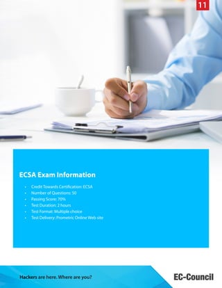 11

ECSA Exam Information
•	
•	
•	
•	
•	
•	

Credit Towards Certification: ECSA
Number of Questions: 50
Passing Score: 70%
Test Duration: 2 hours
Test Format: Multiple choice
Test Delivery: Prometric Online Web site

Hackers are here. Where are you?

 