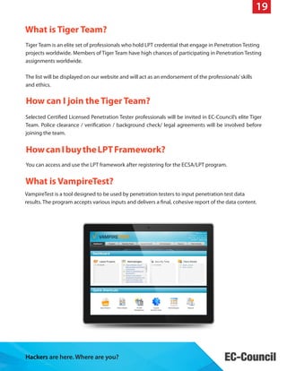19
What is Tiger Team?
Tiger Team is an elite set of professionals who hold LPT credential that engage in Penetration Testing
projects worldwide. Members of Tiger Team have high chances of participating in Penetration Testing
assignments worldwide.
The list will be displayed on our website and will act as an endorsement of the professionals’ skills
and ethics.

How can I join the Tiger Team?
Selected Certified Licensed Penetration Tester professionals will be invited in EC-Council’s elite Tiger
Team. Police clearance / verification / background check/ legal agreements will be involved before
joining the team.

How can I buy the LPT Framework?
You can access and use the LPT framework after registering for the ECSA/LPT program.

What is VampireTest?
VampireTest is a tool designed to be used by penetration testers to input penetration test data
results. The program accepts various inputs and delivers a final, cohesive report of the data content.

Hackers are here. Where are you?

 