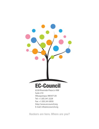 20

EC-Council
6330 Riverside Plaza Ln NW
Suite 210
Albuquerque, NM 87120
Tel: +1.505.341.3228
Fax: +1.505.341.0050
http://www.eccouncil.org
E-mail: info@eccouncil.org

Hackers are here. Where are you?
Hackers are here. Where are you?

 