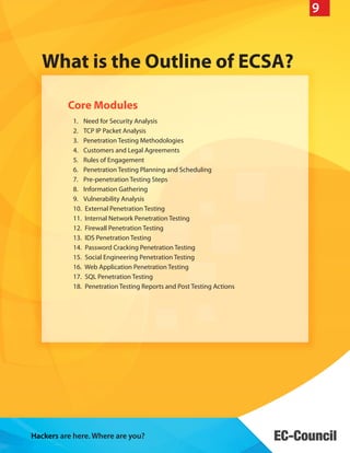 9

What is the Outline of ECSA?
Core Modules
1.	 Need for Security Analysis
2.	 TCP IP Packet Analysis
3.	 Penetration Testing Methodologies
4.	 Customers and Legal Agreements
5.	 Rules of Engagement
6.	 Penetration Testing Planning and Scheduling
7.	 Pre-penetration Testing Steps
8.	 Information Gathering
9.	 Vulnerability Analysis
10.	 External Penetration Testing
11.	 Internal Network Penetration Testing
12.	 Firewall Penetration Testing
13.	 IDS Penetration Testing
14.	 Password Cracking Penetration Testing
15.	 Social Engineering Penetration Testing
16.	 Web Application Penetration Testing
17.	 SQL Penetration Testing
18.	 Penetration Testing Reports and Post Testing Actions

Hackers are here. Where are you?

 