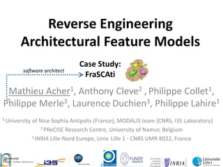 Reverse Engineering Architectural Feature Models Case Study: FraSCAti software architect Mathieu Acher1, Anthony Cleve2 ,Philippe Collet1,       Philippe Merle3, Laurence Duchien3, Philippe Lahire1 1 University of Nice Sophia Antipolis (France), MODALIS team (CNRS, I3S Laboratory) 2 PReCISEResearch Centre, University of Namur, Belgium 3 INRIA Lille-Nord Europe, Univ. Lille 1 - CNRS UMR 8022, France 