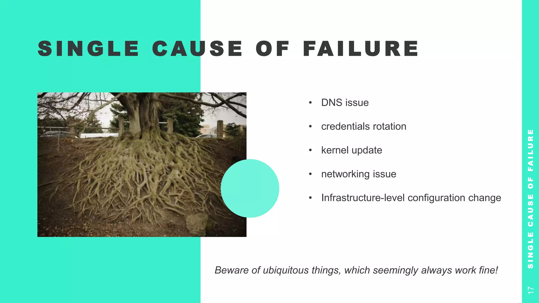 S I N G L E C AU S E O F FA I LU R E
• DNS issue
• credentials rotation
• kernel update
• networking issue
• Infrastructure-level configuration change
S
I
N
G
L
E
C
A
U
S
E
O
F
F
A
I
L
U
R
E
17
Beware of ubiquitous things, which seemingly always work fine!
 