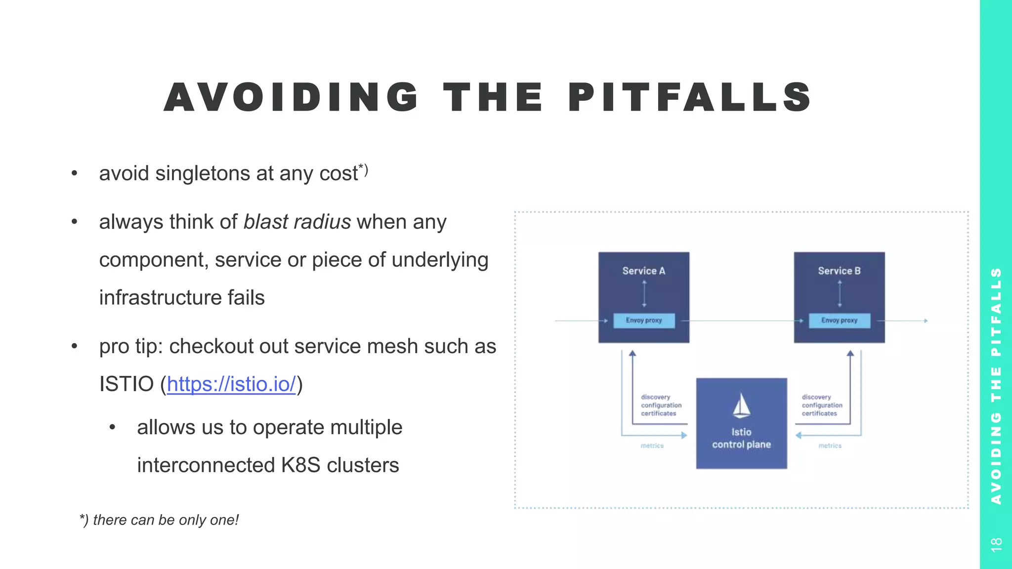 AVO I D I N G T H E P I T FA L L S
• avoid singletons at any cost*)
• always think of blast radius when any
component, service or piece of underlying
infrastructure fails
• pro tip: checkout out service mesh such as
ISTIO (https://istio.io/)
• allows us to operate multiple
interconnected K8S clusters
A
V
O
I
D
I
N
G
T
H
E
P
I
T
F
A
L
L
S
18
*) there can be only one!
 