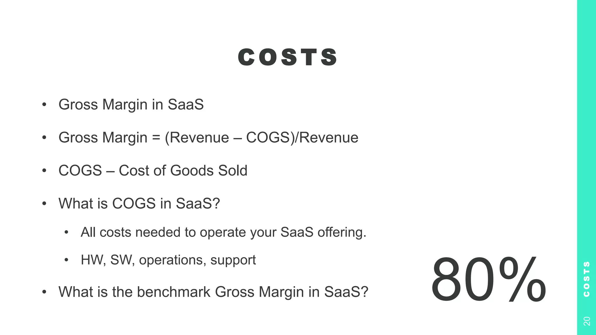 C O S T S
• Gross Margin in SaaS
• Gross Margin = (Revenue – COGS)/Revenue
• COGS – Cost of Goods Sold
• What is COGS in SaaS?
• All costs needed to operate your SaaS offering.
• HW, SW, operations, support
• What is the benchmark Gross Margin in SaaS?
C
O
S
T
S
20
80%
 