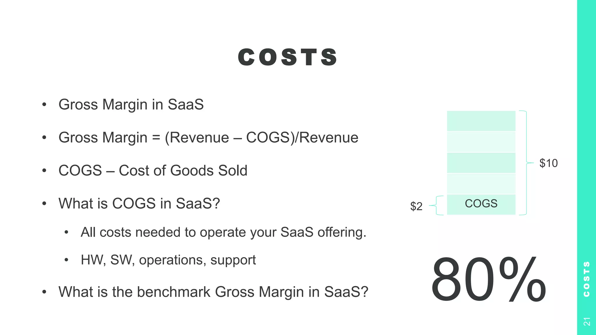 C O S T S
• Gross Margin in SaaS
• Gross Margin = (Revenue – COGS)/Revenue
• COGS – Cost of Goods Sold
• What is COGS in SaaS?
• All costs needed to operate your SaaS offering.
• HW, SW, operations, support
• What is the benchmark Gross Margin in SaaS?
C
O
S
T
S
21
80%
COGS
$10
$2
 