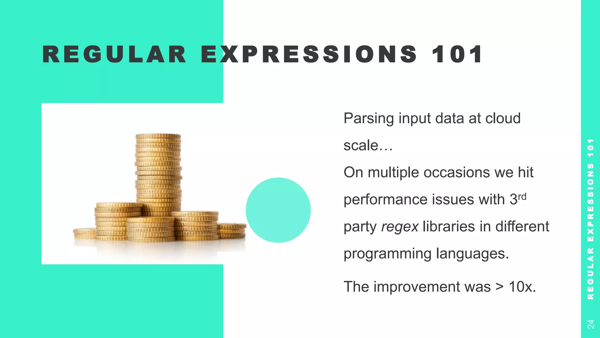R E G U L A R E X P R E S S I O N S 1 0 1
Parsing input data at cloud
scale…
On multiple occasions we hit
performance issues with 3rd
party regex libraries in different
programming languages.
The improvement was > 10x.
R
E
G
U
L
A
R
E
X
P
R
E
S
S
I
O
N
S
1
0
1
24
 