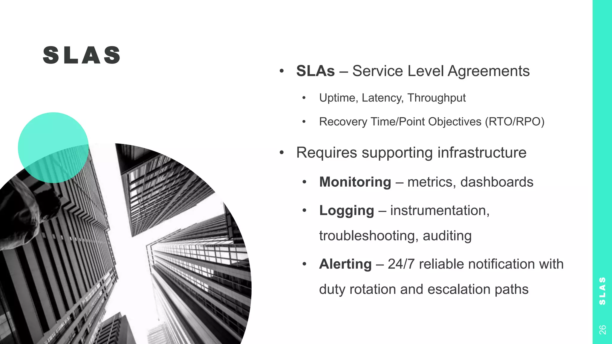 S L A S
• SLAs – Service Level Agreements
• Uptime, Latency, Throughput
• Recovery Time/Point Objectives (RTO/RPO)
• Requires supporting infrastructure
• Monitoring – metrics, dashboards
• Logging – instrumentation,
troubleshooting, auditing
• Alerting – 24/7 reliable notification with
duty rotation and escalation paths
S
L
A
S
26
 