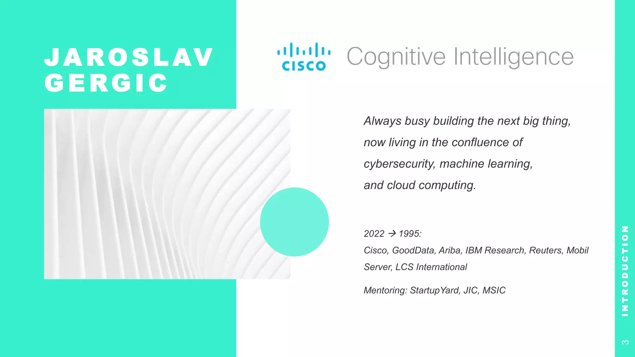 JA RO S L AV
G E RG I C
Always busy building the next big thing,
now living in the confluence of
cybersecurity, machine learning,
and cloud computing.
2022  1995:
Cisco, GoodData, Ariba, IBM Research, Reuters, Mobil
Server, LCS International
Mentoring: StartupYard, JIC, MSIC
I
N
T
R
O
D
U
C
T
I
O
N
3
 