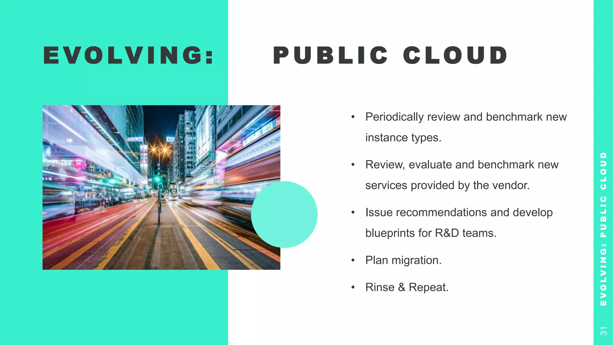 E VO LV I N G : P U B L I C C LO U D
• Periodically review and benchmark new
instance types.
• Review, evaluate and benchmark new
services provided by the vendor.
• Issue recommendations and develop
blueprints for R&D teams.
• Plan migration.
• Rinse & Repeat.
E
V
O
L
V
I
N
G
:
P
U
B
L
I
C
C
L
O
U
D
31
 