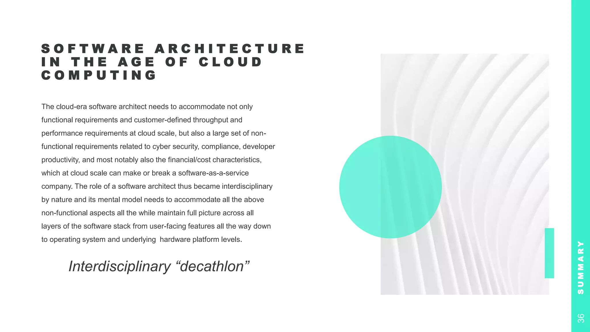 S O F T W A R E A R C H I T E C T U R E
I N T H E A G E O F C L O U D
C O M P U T I N G
The cloud-era software architect needs to accommodate not only
functional requirements and customer-defined throughput and
performance requirements at cloud scale, but also a large set of non-
functional requirements related to cyber security, compliance, developer
productivity, and most notably also the financial/cost characteristics,
which at cloud scale can make or break a software-as-a-service
company. The role of a software architect thus became interdisciplinary
by nature and its mental model needs to accommodate all the above
non-functional aspects all the while maintain full picture across all
layers of the software stack from user-facing features all the way down
to operating system and underlying hardware platform levels.
Interdisciplinary “decathlon”
S
U
M
M
A
R
Y
36
 