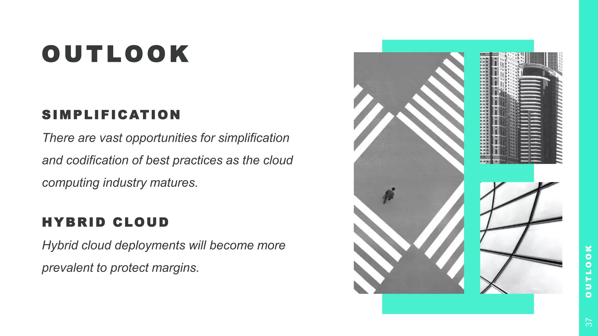O U T LO O K
S IM P LIFICATION
There are vast opportunities for simplification
and codification of best practices as the cloud
computing industry matures.
HYBRID CLOUD
Hybrid cloud deployments will become more
prevalent to protect margins.
O
U
T
L
O
O
K
37
 