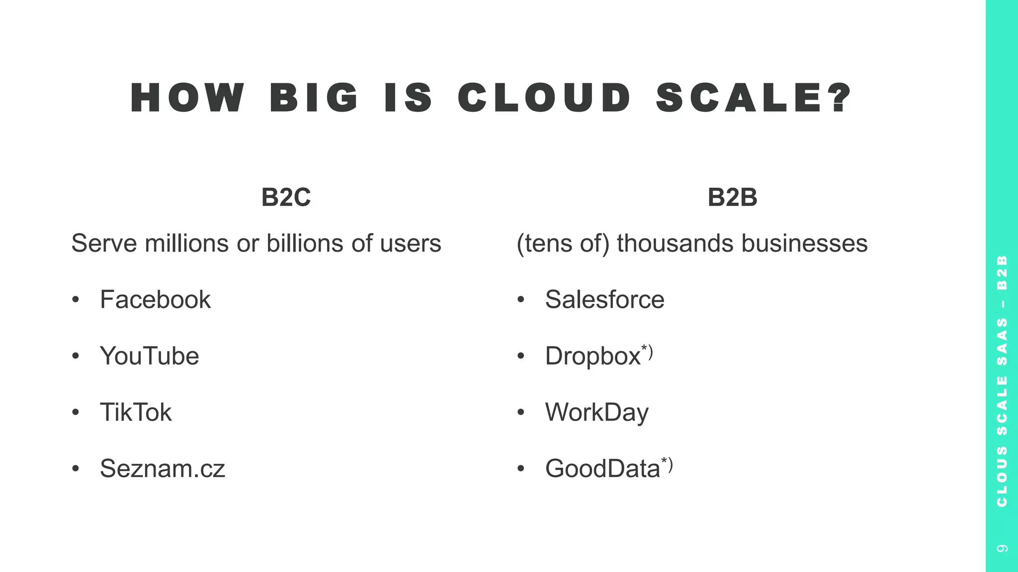 B2C
Serve millions or billions of users
• Facebook
• YouTube
• TikTok
• Seznam.cz
B2B
(tens of) thousands businesses
• Salesforce
• Dropbox*)
• WorkDay
• GoodData*)
H OW B I G I S C LO U D S C A L E ?
C
L
O
U
S
S
C
A
L
E
S
A
A
S
–
B
2
B
9
 